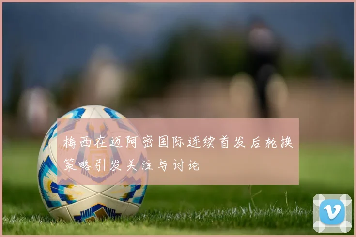 梅西在迈阿密国际连续首发后轮换策略引发关注与讨论