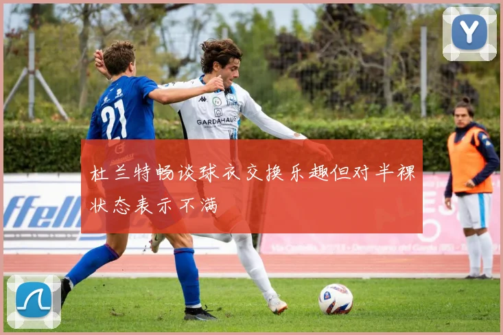 杜兰特畅谈球衣交换乐趣但对半裸状态表示不满